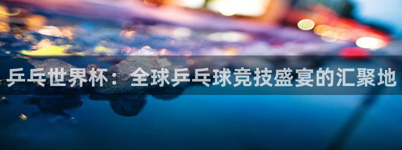 澳门世界杯直播：乒乓世界杯：全球乒乓球竞技盛宴的汇聚地